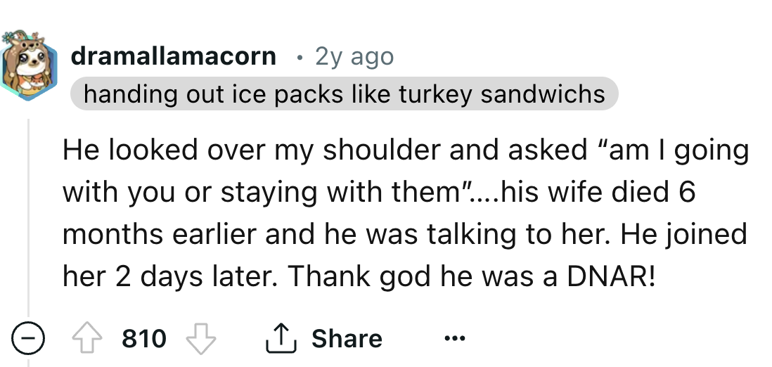 number - dramallamacorn 2y ago handing out ice packs turkey sandwichs He looked over my shoulder and asked "am I going with you or staying with them"....his wife died 6 months earlier and he was talking to her. He joined her 2 days later. Thank god he was
